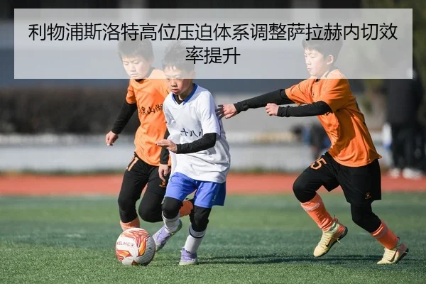 利物浦斯洛特高位压迫体系调整萨拉赫内切效率提升